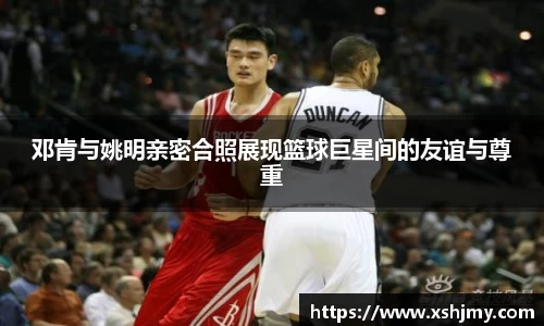 邓肯与姚明亲密合照展现篮球巨星间的友谊与尊重
