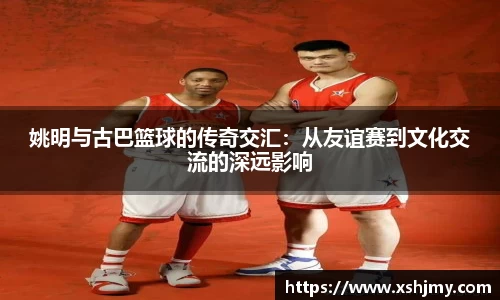 姚明与古巴篮球的传奇交汇：从友谊赛到文化交流的深远影响