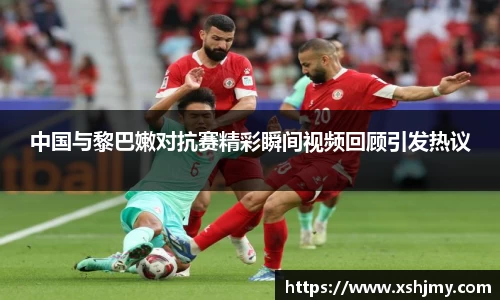 中国与黎巴嫩对抗赛精彩瞬间视频回顾引发热议
